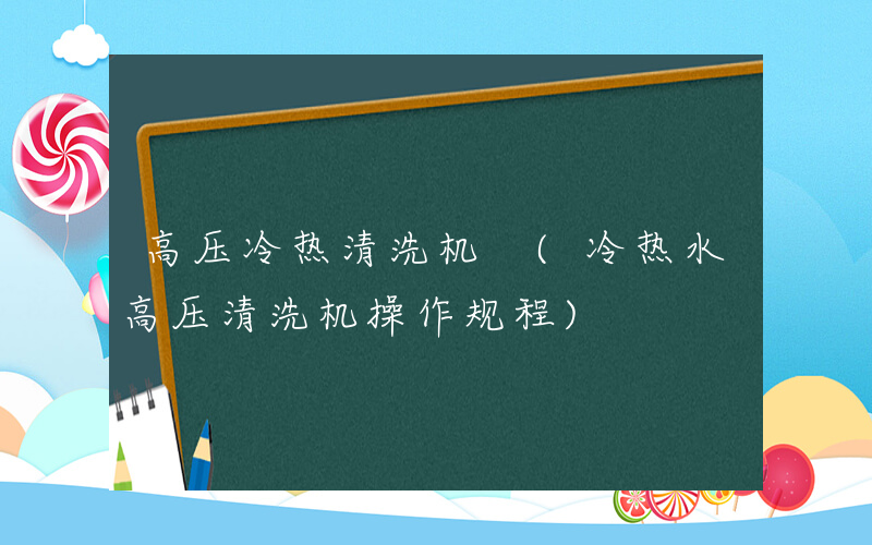 高压冷热清洗机 (冷热水高压清洗机操作规程)